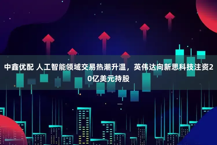 中鑫优配 人工智能领域交易热潮升温，英伟达向新思科技注资20亿美元持股
