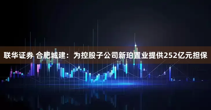 联华证券 合肥城建：为控股子公司新珀置业提供252亿元担保