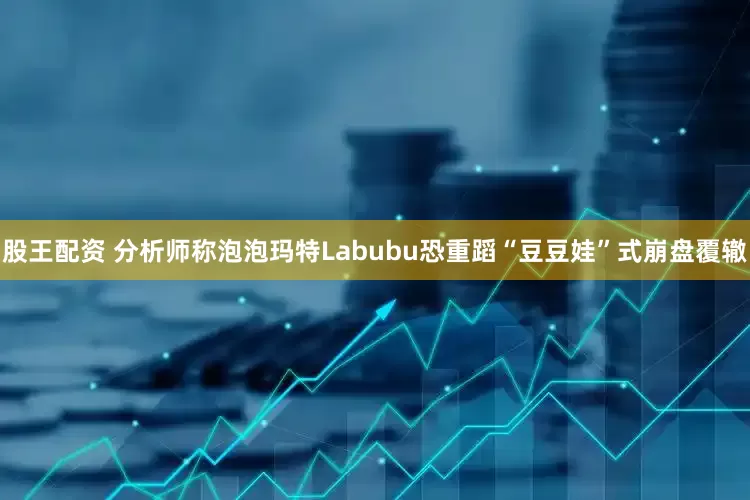 股王配资 分析师称泡泡玛特Labubu恐重蹈“豆豆娃”式崩盘覆辙