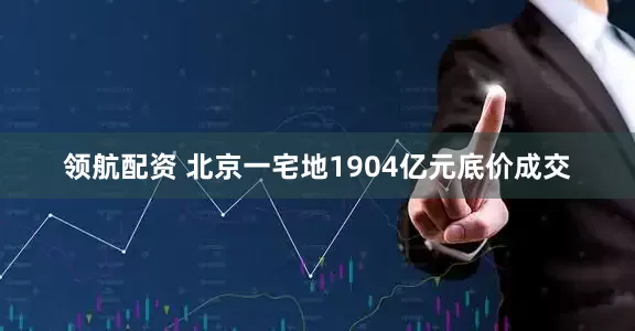 领航配资 北京一宅地1904亿元底价成交