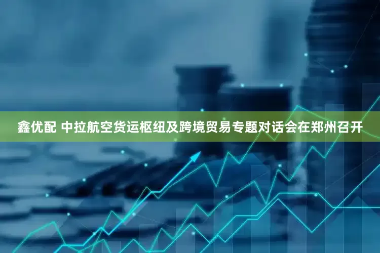 鑫优配 中拉航空货运枢纽及跨境贸易专题对话会在郑州召开