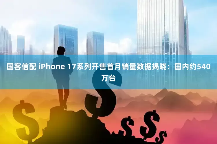 国客信配 iPhone 17系列开售首月销量数据揭晓：国内约540万台