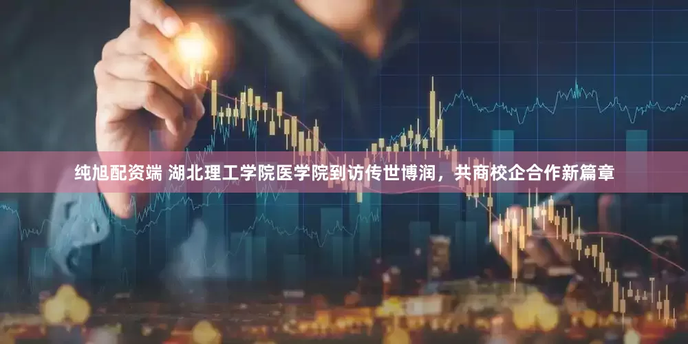 纯旭配资端 湖北理工学院医学院到访传世博润，共商校企合作新篇章